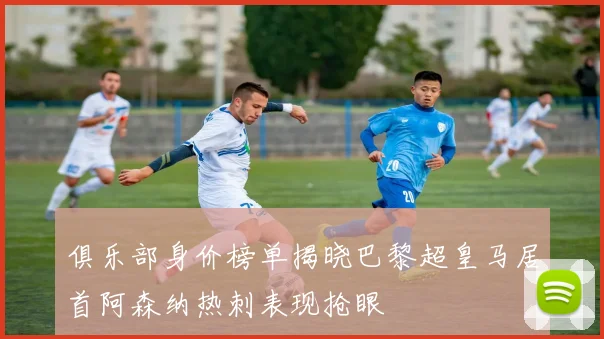 俱乐部身价榜单揭晓巴黎超皇马居首阿森纳热刺表现抢眼