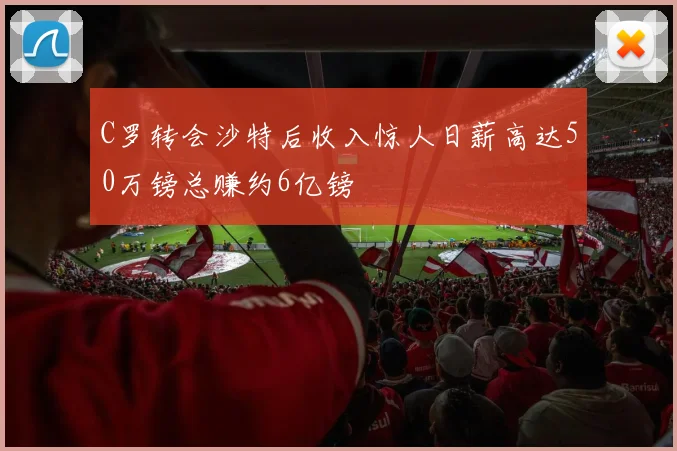 C罗转会沙特后收入惊人日薪高达50万镑总赚约6亿镑