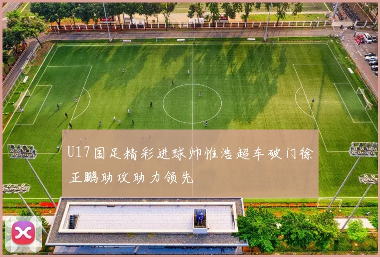 U17国足精彩进球帅惟浩超车破门徐正鹏助攻助力领先