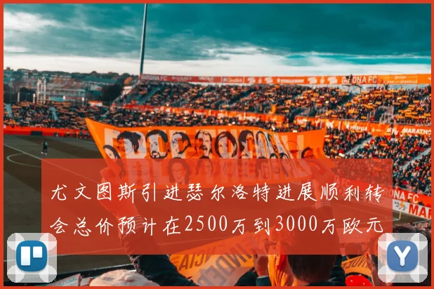 尤文图斯引进瑟尔洛特进展顺利转会总价预计在2500万到3000万欧元之间