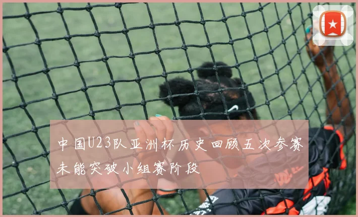 中国U23队亚洲杯历史回顾五次参赛未能突破小组赛阶段