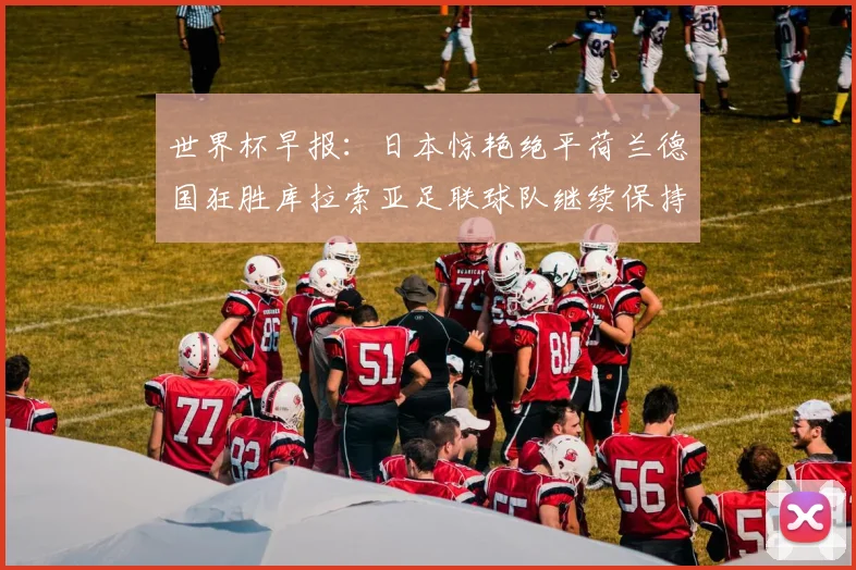 世界杯早报：日本惊艳绝平荷兰德国狂胜库拉索亚足联球队继续保持不败