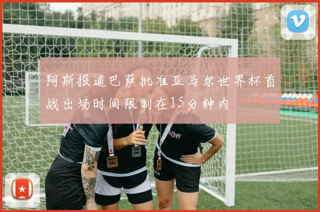 阿斯报道巴萨批准亚马尔世界杯首战出场时间限制在15分钟内