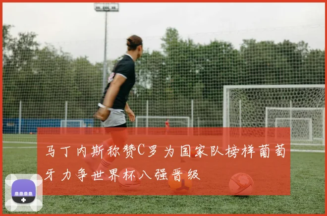 马丁内斯称赞C罗为国家队榜样葡萄牙力争世界杯八强晋级