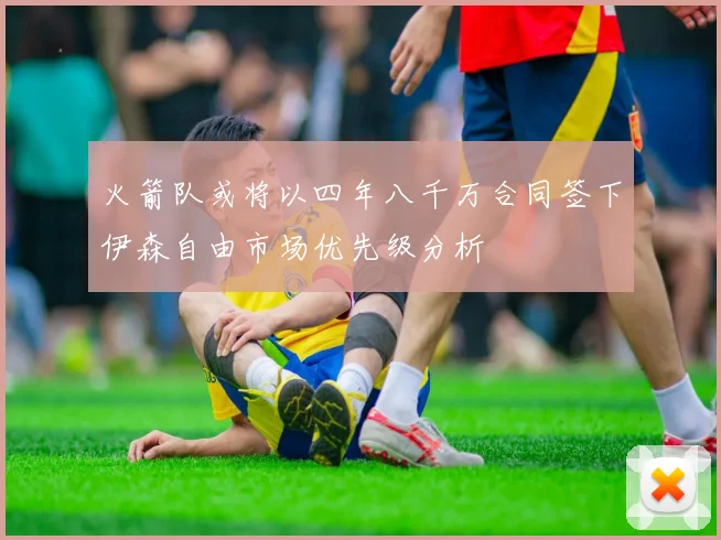火箭队或将以四年八千万合同签下伊森自由市场优先级分析