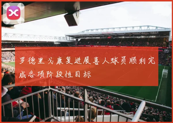 罗德里戈康复进展喜人球员顺利完成各项阶段性目标