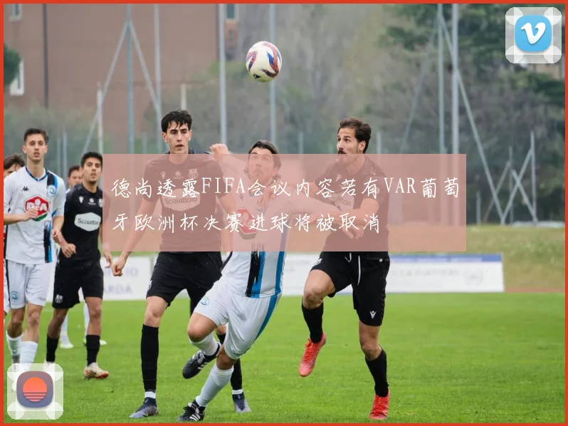 德尚透露FIFA会议内容若有VAR葡萄牙欧洲杯决赛进球将被取消