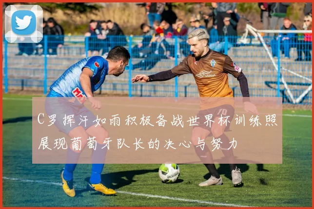 C罗挥汗如雨积极备战世界杯训练照展现葡萄牙队长的决心与努力
