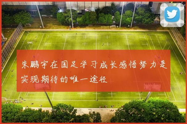 朱鹏宇在国足学习成长感悟努力是实现期待的唯一途径
