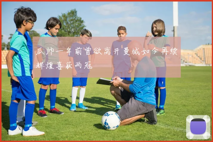 瓜帅一年前曾欲离开曼城如今再续辉煌喜获两冠