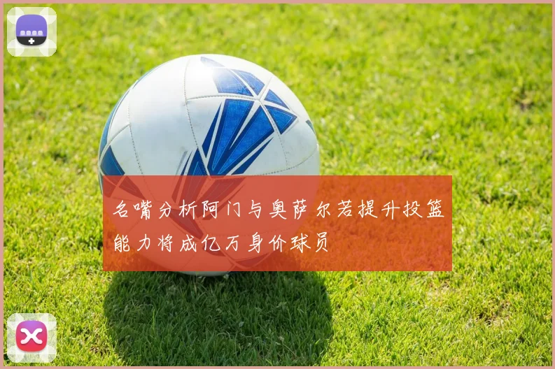 名嘴分析阿门与奥萨尔若提升投篮能力将成亿万身价球员