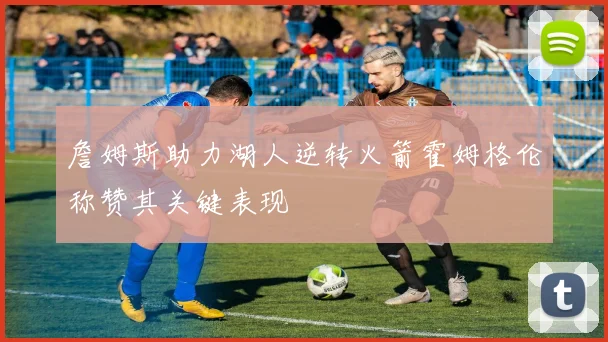 詹姆斯助力湖人逆转火箭霍姆格伦称赞其关键表现
