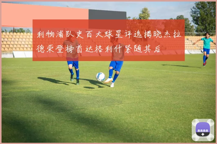 利物浦队史百大球星评选揭晓杰拉德荣登榜首达格利什紧随其后