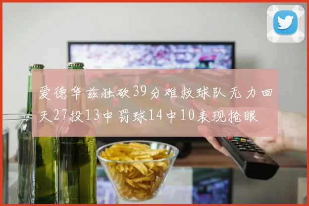 爱德华兹独砍39分难救球队无力回天27投13中罚球14中10表现抢眼