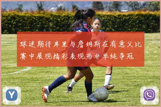 球迷期待库里与詹姆斯在有意义比赛中展现精彩表现而非单纯争冠