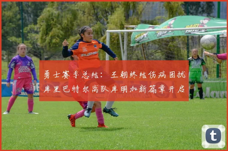 勇士赛季总结：王朝终结伤病困扰库里巴特尔离队库明加新篇章开启