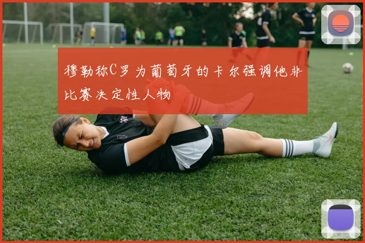 穆勒称C罗为葡萄牙的卡尔强调他非比赛决定性人物