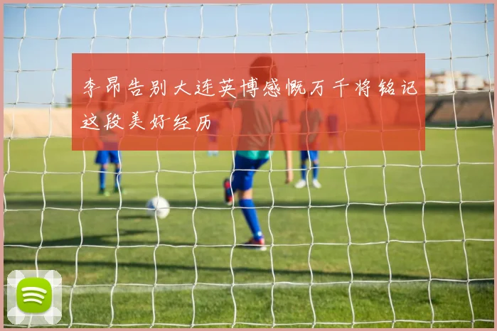 李昂告别大连英博感慨万千将铭记这段美好经历