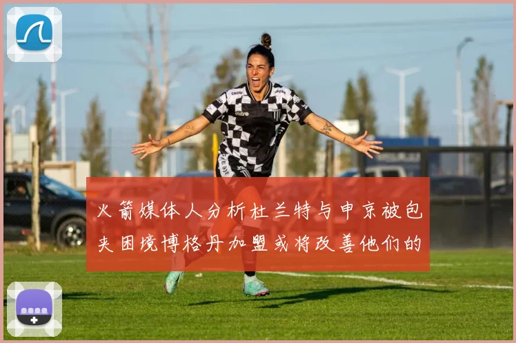 火箭媒体人分析杜兰特与申京被包夹困境博格丹加盟或将改善他们的进攻空间