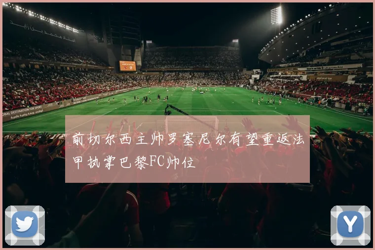 前切尔西主帅罗塞尼尔有望重返法甲执掌巴黎FC帅位