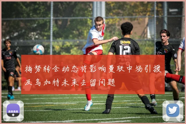梅努转会动态将影响曼联中场引援及乌加特未来去留问题