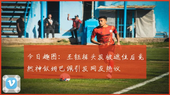 今日趣图：王钰栋头发被遮住后竟然神似姆巴佩引发网友热议