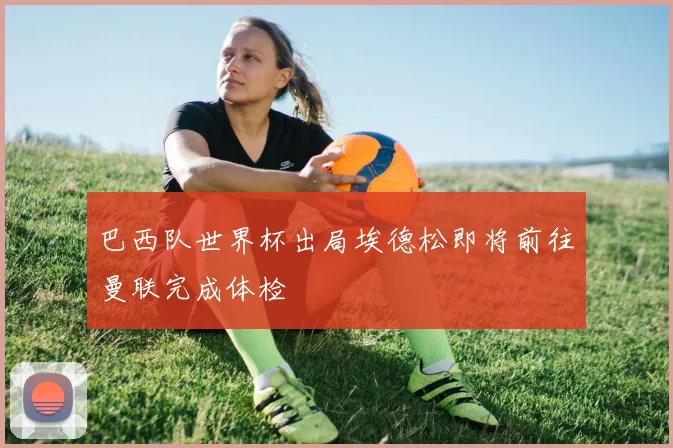 巴西队世界杯出局埃德松即将前往曼联完成体检