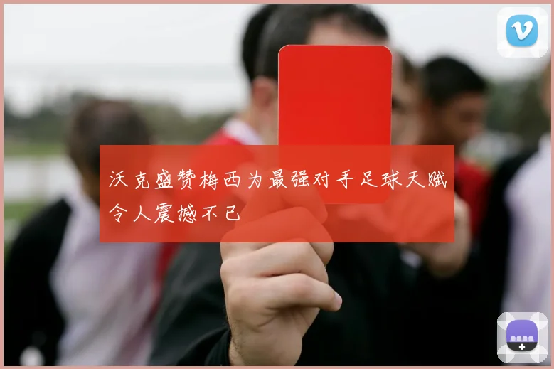 沃克盛赞梅西为最强对手足球天赋令人震撼不已