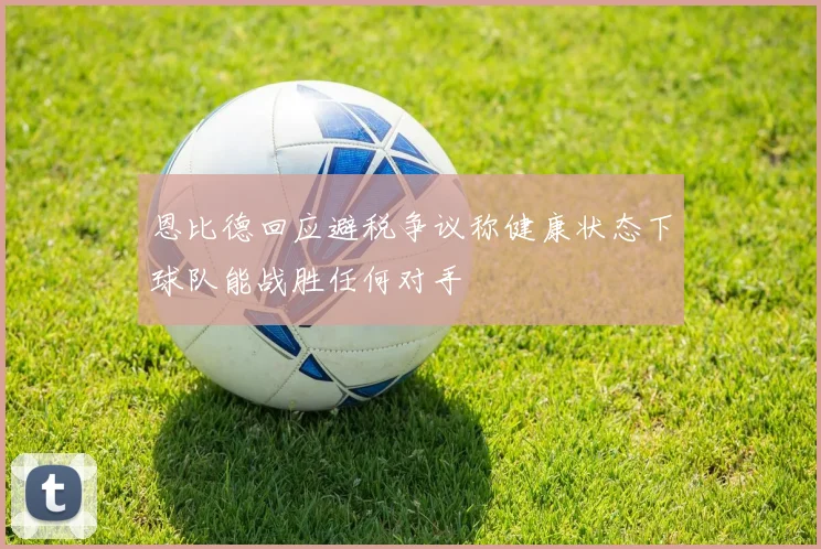 恩比德回应避税争议称健康状态下球队能战胜任何对手