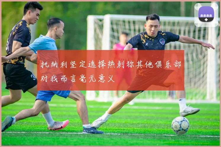 托纳利坚定选择热刺称其他俱乐部对我而言毫无意义